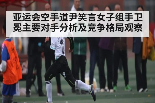 亚运会空手道尹笑言女子组手卫冕主要对手分析及竞争格局观察